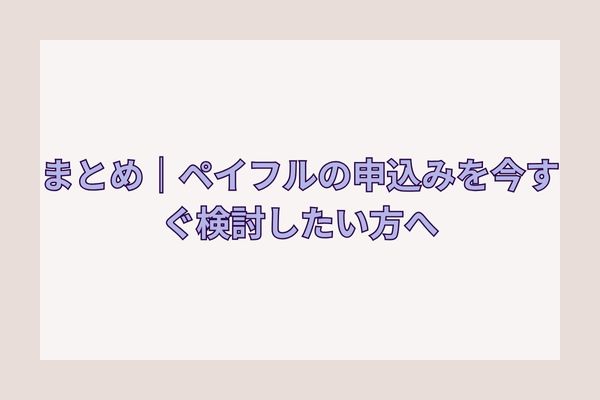 まとめ|ペイフルの申込みを今すぐ検討したい方へ